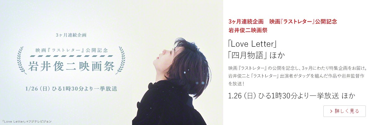 3ヶ月連続企画 映画『ラストレター』公開記念 岩井俊二映画祭 「Love Letter」 「四月物語」ほか 映画『ラストレター』の公開を記念し、3ヶ月にわたり特集企画をお届け。岩井俊二と「ラストレター」出演者がタッグを組んだ作品や岩井監督作を放送! 1.26(日)ひる1時30分より一挙放送 ほか