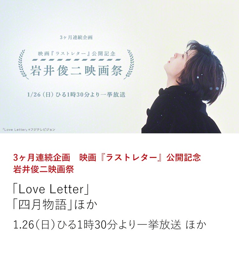 3ヶ月連続企画 映画『ラストレター』公開記念 岩井俊二映画祭 「Love Letter」 「四月物語」ほか 映画『ラストレター』の公開を記念し、3ヶ月にわたり特集企画をお届け。岩井俊二と「ラストレター」出演者がタッグを組んだ作品や岩井監督作を放送! 1.26(日)ひる1時30分より一挙放送 ほか
