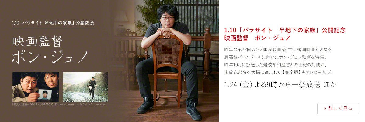 1.10「パラサイト 半地下の家族」公開記念 映画監督 ポン・ジュノ 昨年の第72回カンヌ国際映画祭にて、韓国映画初となる 最高賞パルムドールに輝いたポン・ジュノ監督を特集。 昨年10月に放送した是枝裕和監督との世紀の対談に、 未放送部分を大幅に追加した【完全版】もテレビ初放送! 1.24(金)よる9時から一挙放送 ほか