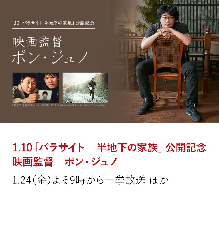 1.10「パラサイト 半地下の家族」公開記念 映画監督 ポン・ジュノ 昨年の第72回カンヌ国際映画祭にて、韓国映画初となる 最高賞パルムドールに輝いたポン・ジュノ監督を特集。 昨年10月に放送した是枝裕和監督との世紀の対談に、 未放送部分を大幅に追加した【完全版】もテレビ初放送! 1.24(金)よる9時から一挙放送 ほか