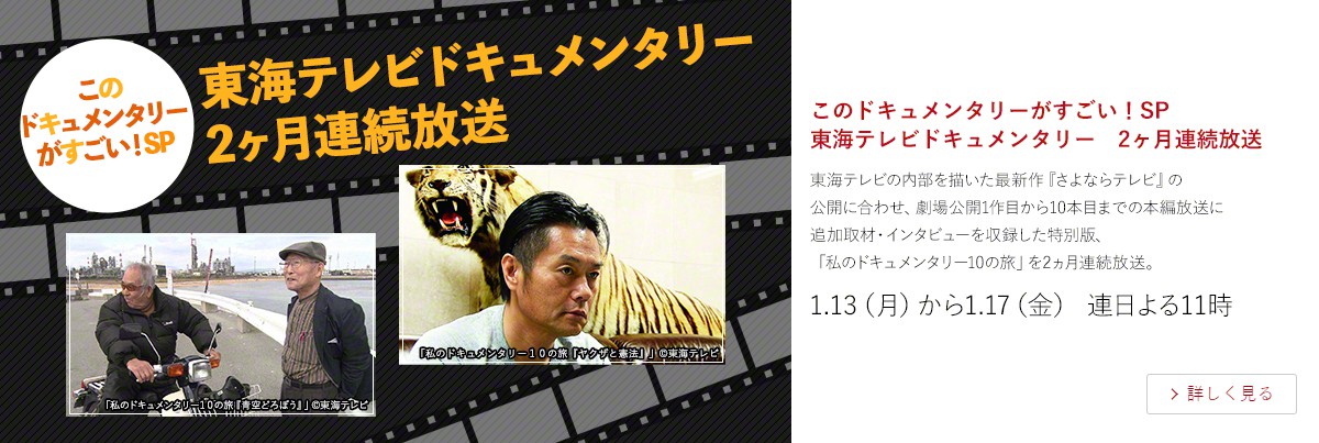 このドキュメンタリーがすごい!SP 東海テレビドキュメンタリー 2ヶ月連続放送 東海テレビの内部を描いた最新作『さよならテレビ』の 公開に合わせ、劇場公開1作目から10本目までの本編放送に 追加取材・インタビューを収録した特別版、 「私のドキュメンタリー10の旅」を2ヵ月連続放送。 1.13(月)から1.17(金) 連日よる11時