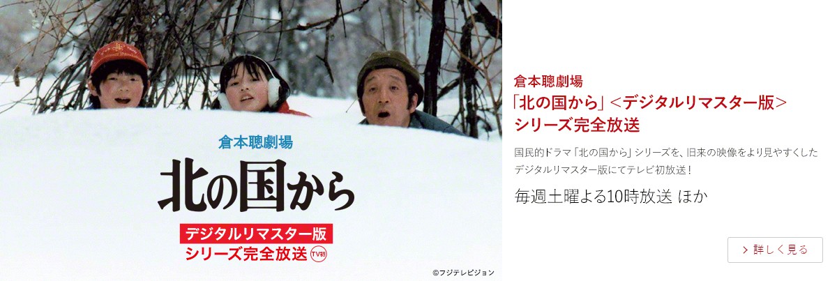 倉本聰劇場 「北の国から」<デジタルリマスター版> シリーズ完全放送 連続ドラマ放送から40周年を翌年に控え、倉本聰劇場で満を持して「北の国から」シリーズ完全放送がスタート! 旧来の映像をハイビジョンでより見やすくしたデジタルリマスター版にてテレビ初放送! 1.11(土)よる10時スタート