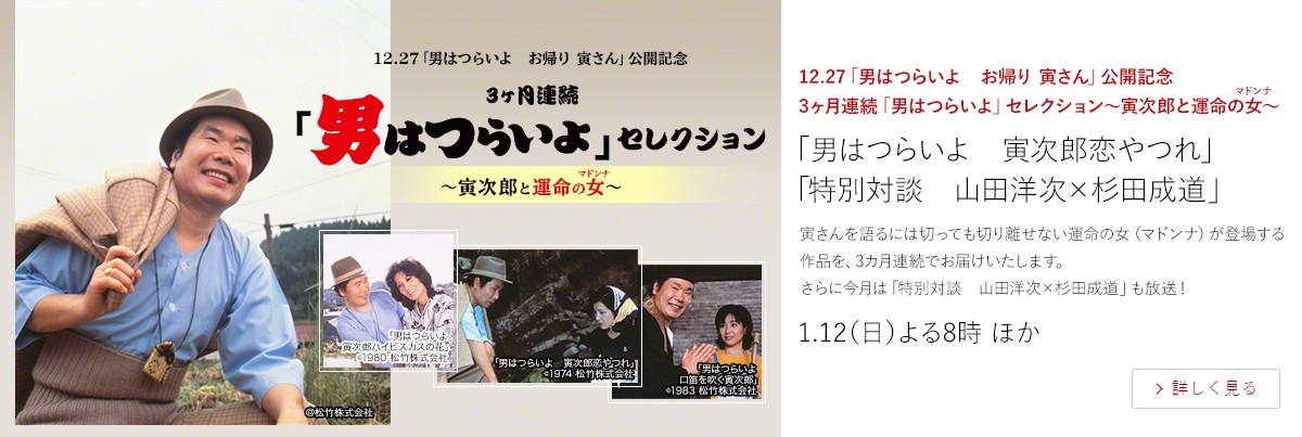 12.27「男はつらいよ お帰り 寅さん」公開記念 3ヶ月連続「男はつらいよ」セレクション~寅次郎と運命の女(マドンナ)~ 「男はつらいよ 寅次郎恋やつれ」 「特別対談 山田洋次×杉田成道」 寅さんを語るには切っても切り離せない運命の女(マドンナ)が登場する作品を、3カ月連続でお届けいたします。 さらに今月は「特別対談 山田洋次×杉田成道」も放送! 1.12(日)よる8時 ほか