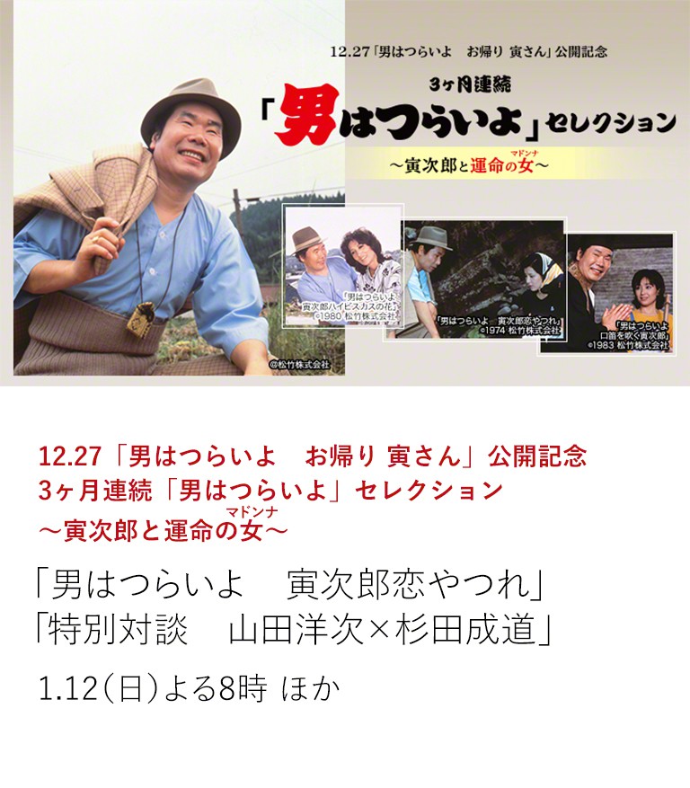 12.27「男はつらいよ お帰り 寅さん」公開記念 3ヶ月連続「男はつらいよ」セレクション~寅次郎と運命の女(マドンナ)~ 「男はつらいよ 寅次郎恋やつれ」 「特別対談 山田洋次×杉田成道」 寅さんを語るには切っても切り離せない運命の女(マドンナ)が登場する作品を、3カ月連続でお届けいたします。 さらに今月は「特別対談 山田洋次×杉田成道」も放送! 1.12(日)よる8時 ほか