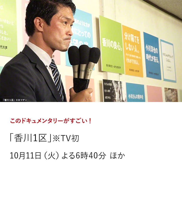 このドキュメンタリーがすごい！「なぜ君は総理大臣になれないのか」 「香川1区」※TV初  キネマ旬報ベスト・テンの文化映画第1位を受賞した大ヒット作「なぜ君は総理大臣になれないのか」をアンコール放送。 さらに、待望の続編「香川1区」をTV初放送いたします！  10月4日（火）よる7時50分 ／10月11日（火）よる6時40分 ほか