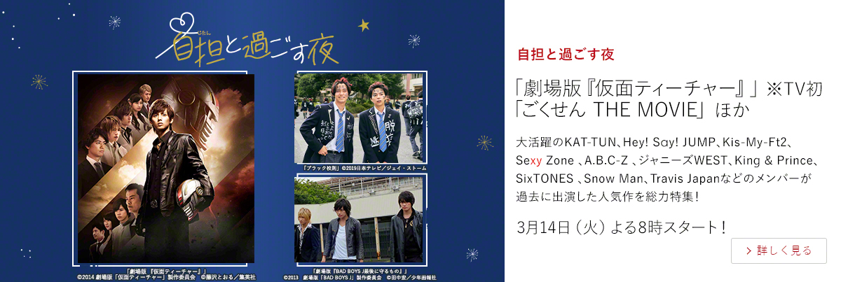 自担と過ごす夜「劇場版『仮面ティーチャー』」 ※TV初 「ごくせん THE MOVIE」 ほか  大活躍のKAT-TUN、Hey! Say! JUMP、Kis-My-Ft2、Sexy Zone 、A.B.C-Z 、ジャニーズWEST、King & Prince、SixTONES 、Snow Man、Travis Japanなどのメンバーが過去に出演した人気作を総力特集！ 3月14日（火）よる8時スタート！