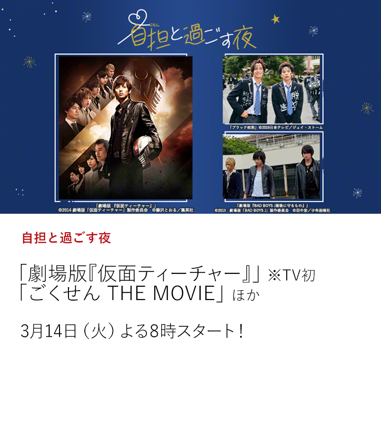 自担と過ごす夜「劇場版『仮面ティーチャー』」 ※TV初 「ごくせん THE MOVIE」 ほか  大活躍のKAT-TUN、Hey! Say! JUMP、Kis-My-Ft2、Sexy Zone 、A.B.C-Z 、ジャニーズWEST、King & Prince、SixTONES 、Snow Man、Travis Japanなどのメンバーが過去に出演した人気作を総力特集！ 3月14日（火）よる8時スタート！