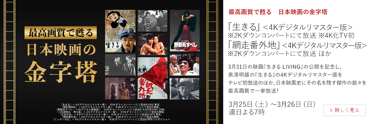 最高画質で甦る　日本映画の金字塔「生きる」＜4Kデジタルリマスター版＞※2Kダウンコンバートにて放送 ※4K化TV初 「網走番外地」＜4Kデジタルリマスター版＞※2Kダウンコンバートにて放送 ほか  3月31日の映画『生きる LIVING』の公開を記念し、黒澤明版の『生きる』の4Kデジタルリマスター版をテレビ初放送のほか、日本映画史にその名を残す傑作の数々を最高画質で一挙放送！  3月25日（土）～3月26日（日）連日よる7時