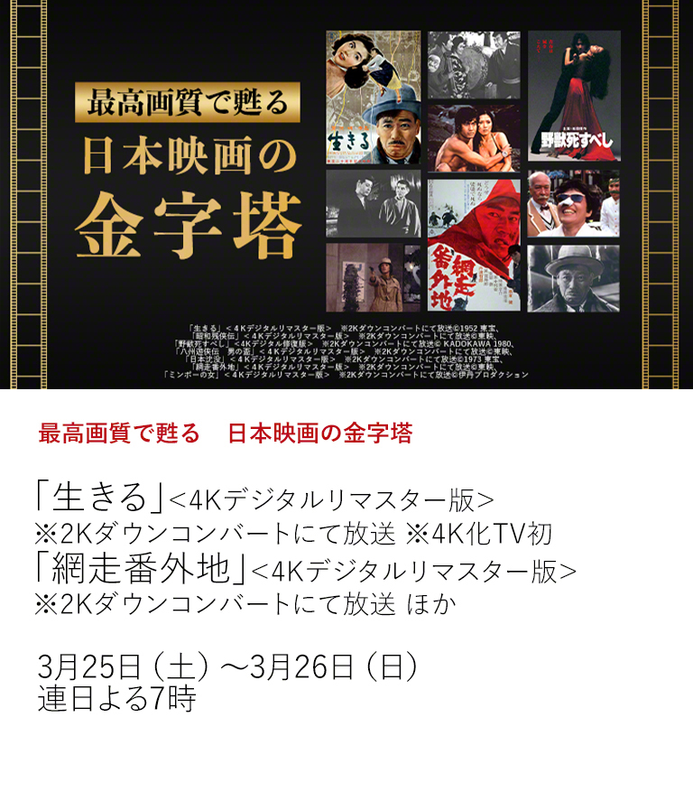 最高画質で甦る　日本映画の金字塔「生きる」＜4Kデジタルリマスター版＞※2Kダウンコンバートにて放送 ※4K化TV初 「網走番外地」＜4Kデジタルリマスター版＞※2Kダウンコンバートにて放送 ほか  3月31日の映画『生きる LIVING』の公開を記念し、黒澤明版の『生きる』の4Kデジタルリマスター版をテレビ初放送のほか、日本映画史にその名を残す傑作の数々を最高画質で一挙放送！  3月25日（土）～3月26日（日）連日よる7時