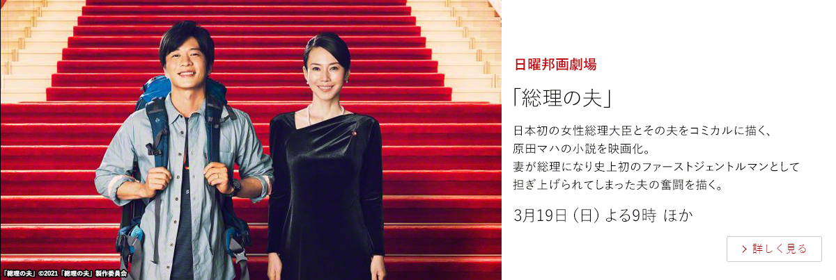 日曜邦画劇場「総理の夫」  日本初の女性総理大臣とその夫をコミカルに描く、原田マハの小説を映画化。 妻が総理になり史上初のファーストジェントルマンとして担ぎ上げられてしまった夫の奮闘を描く。3月19日（日）よる9時 ほか
