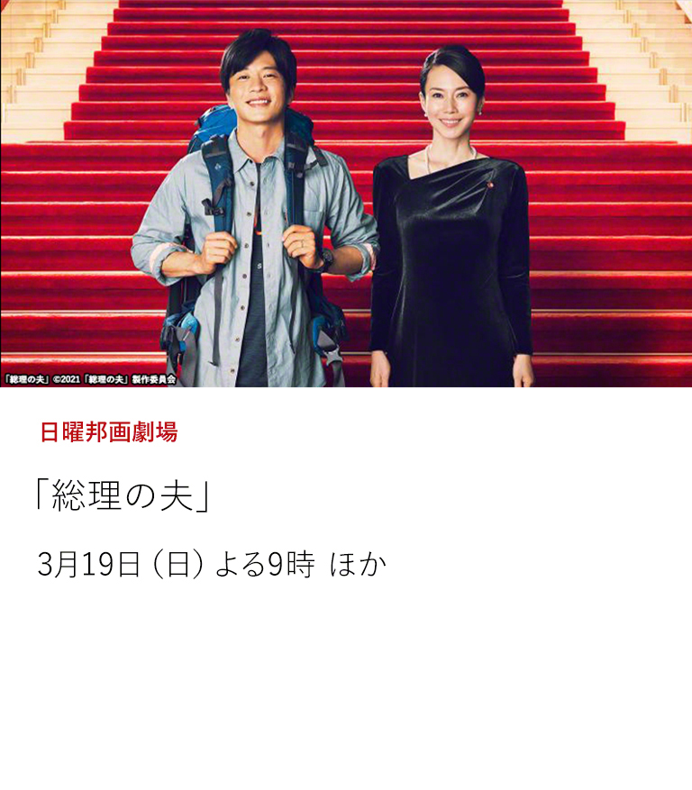日曜邦画劇場「総理の夫」  日本初の女性総理大臣とその夫をコミカルに描く、原田マハの小説を映画化。 妻が総理になり史上初のファーストジェントルマンとして担ぎ上げられてしまった夫の奮闘を描く。3月19日（日）よる9時 ほか