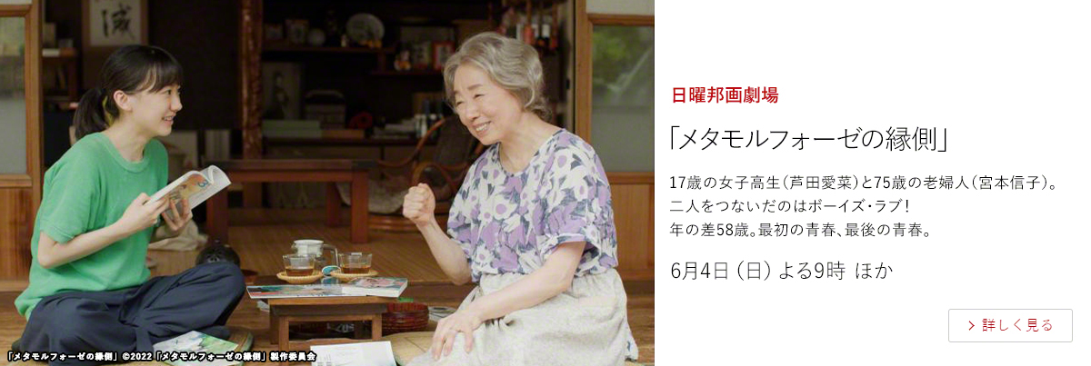 日曜邦画劇場「メタモルフォーゼの縁側」  17歳の女子高生（芦田愛菜）と75歳の老婦人（宮本信子）。二人をつないだのはボーイズ・ラブ！ 年の差58歳。最初の青春、最後の青春。  6月4日（日）よる9時 ほか