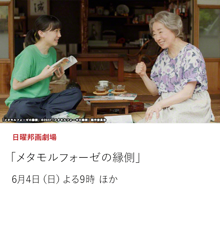 日曜邦画劇場「メタモルフォーゼの縁側」  17歳の女子高生（芦田愛菜）と75歳の老婦人（宮本信子）。二人をつないだのはボーイズ・ラブ！ 年の差58歳。最初の青春、最後の青春。  6月4日（日）よる9時 ほか