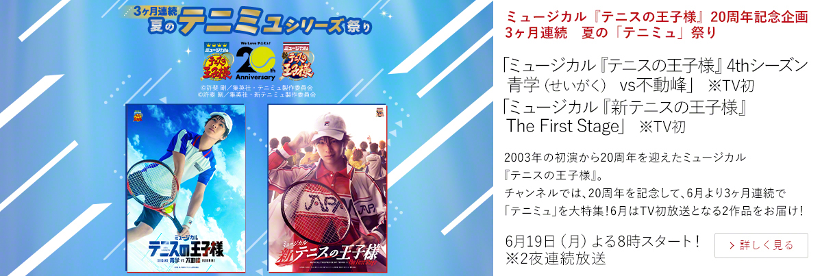 ミュージカル『テニスの王子様』20周年記念企画　3ヶ月連続　夏の「テニミュ」祭り「ミュージカル『テニスの王子様』4thシーズン 青学（せいがく） vs不動峰」 ※TV初 「ミュージカル『新テニスの王子様』The First Stage」 ※TV初  2003年の初演から20周年を迎えたミュージカル『テニスの王子様』。 チャンネルでは、20周年を記念して、6月より3ヶ月連続で「テニミュ」を大特集！6月はTV初放送となる2作品をお届け！  6月19日（月）よる8時スタート！ ※2夜連続放送
