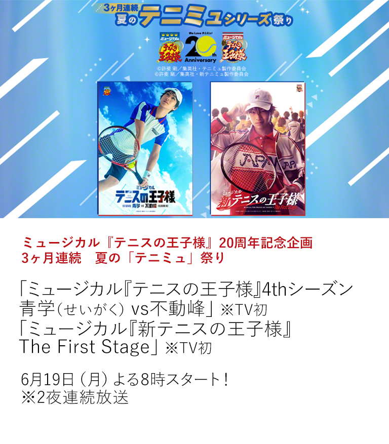 ミュージカル『テニスの王子様』20周年記念企画　3ヶ月連続　夏の「テニミュ」祭り「ミュージカル『テニスの王子様』4thシーズン 青学（せいがく） vs不動峰」 ※TV初 「ミュージカル『新テニスの王子様』The First Stage」 ※TV初  2003年の初演から20周年を迎えたミュージカル『テニスの王子様』。 チャンネルでは、20周年を記念して、6月より3ヶ月連続で「テニミュ」を大特集！6月はTV初放送となる2作品をお届け！  6月19日（月）よる8時スタート！ ※2夜連続放送