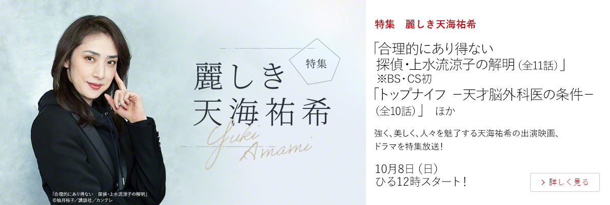 特集　麗しき天海祐希「合理的にあり得ない　探偵・上水流涼子の解明（全11話）」 ※BS・CS初 「トップナイフ －天才脳外科医の条件－（全10話）」 ほか  強く、美しく、人々を魅了する天海祐希の出演映画、ドラマを特集放送！  10月8日（日）ひる12時スタート！