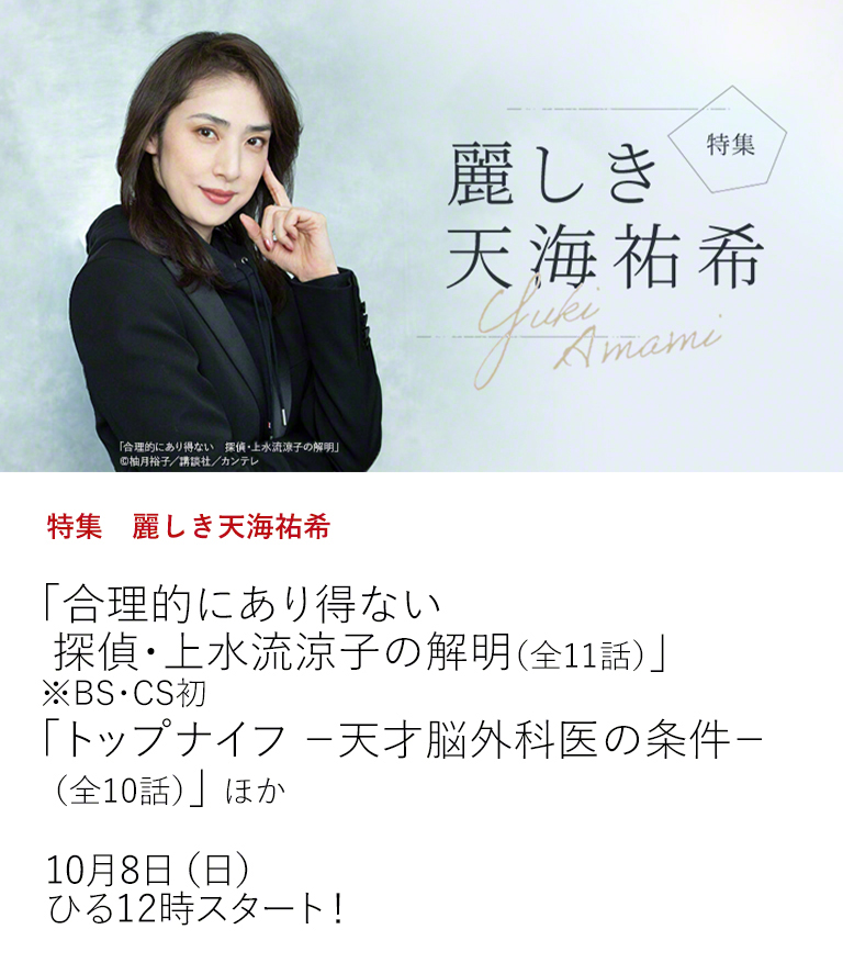 特集　麗しき天海祐希「合理的にあり得ない　探偵・上水流涼子の解明（全11話）」 ※BS・CS初 「トップナイフ －天才脳外科医の条件－（全10話）」 ほか  強く、美しく、人々を魅了する天海祐希の出演映画、ドラマを特集放送！  10月8日（日）ひる12時スタート！