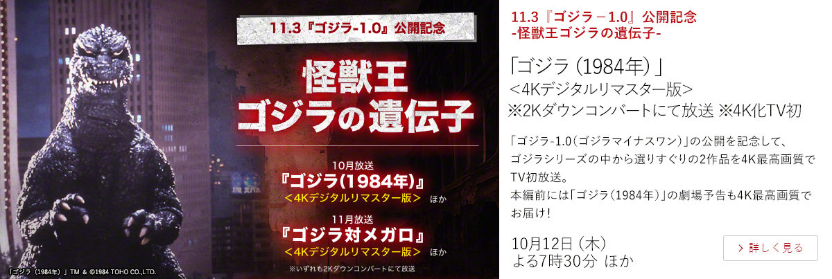 11.3『ゴジラ－1.0』公開記念　-怪獣王ゴジラの遺伝子-「ゴジラ（1984年）」＜4Kデジタルリマスター版＞ ※2Kダウンコンバートにて放送 ※4K化TV初  「ゴジラ-1.0（ゴジラマイナスワン）」の公開を記念して、ゴジラシリーズの中から選りすぐりの2作品を4K最高画質でTV初放送。 本編前には「ゴジラ（1984年）」の劇場予告も4K最高画質でお届け！  10月12日（木）よる7時30分 ほか
