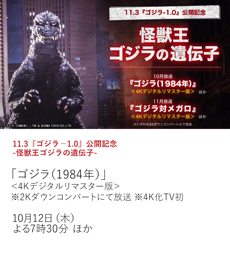 11.3『ゴジラ－1.0』公開記念　-怪獣王ゴジラの遺伝子-「ゴジラ（1984年）」＜4Kデジタルリマスター版＞ ※2Kダウンコンバートにて放送 ※4K化TV初  「ゴジラ-1.0（ゴジラマイナスワン）」の公開を記念して、ゴジラシリーズの中から選りすぐりの2作品を4K最高画質でTV初放送。 本編前には「ゴジラ（1984年）」の劇場予告も4K最高画質でお届け！  10月12日（木）よる7時30分 ほか