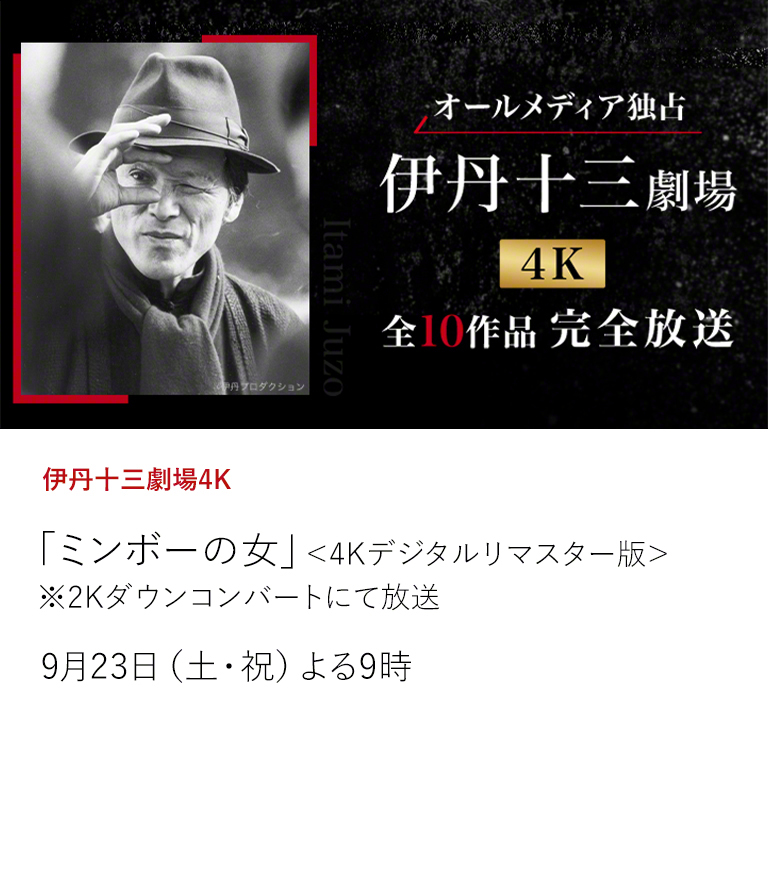 伊丹十三劇場4K「ミンボーの女」＜4Kデジタルリマスター版＞ ※2Kダウンコンバートにて放送  伊丹映画＜全10作品＞を4Kデジタルリマスター版でオールメディア独占放送！ 配信では見られない伊丹十三の映画を最高画質で、心ゆくまでお楽しみください。  9月23日（土・祝）よる9時