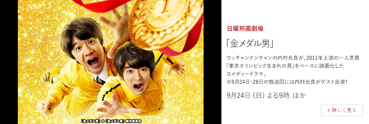 日曜邦画劇場「金メダル男」  ウッチャンナンチャンの内村光良が、2011年上演の一人芝居「東京オリンピック生まれの男」をベースに映画化したコメディードラマ。 ※9月24日・28日の放送回には内村光良がゲスト出演！  9月24日（日）よる9時 ほか