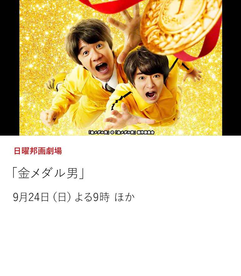 日曜邦画劇場「金メダル男」  ウッチャンナンチャンの内村光良が、2011年上演の一人芝居「東京オリンピック生まれの男」をベースに映画化したコメディードラマ。 ※9月24日・28日の放送回には内村光良がゲスト出演！  9月24日（日）よる9時 ほか