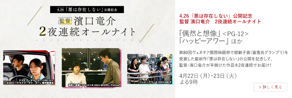 4.26「悪は存在しない」公開記念　監督 濱口竜介　2夜連続オールナイト「偶然と想像」＜PG-12＞ 「ハッピーアワー」 ほか  第80回ヴェネチア国際映画祭で銀獅子賞（審査員グランプリ）を受賞した最新作「悪は存在しない」の公開を記念して、監督・濱口竜介が手掛けた作品を2夜連続でお届け！  4月22日（月）・23日（火）よる9時