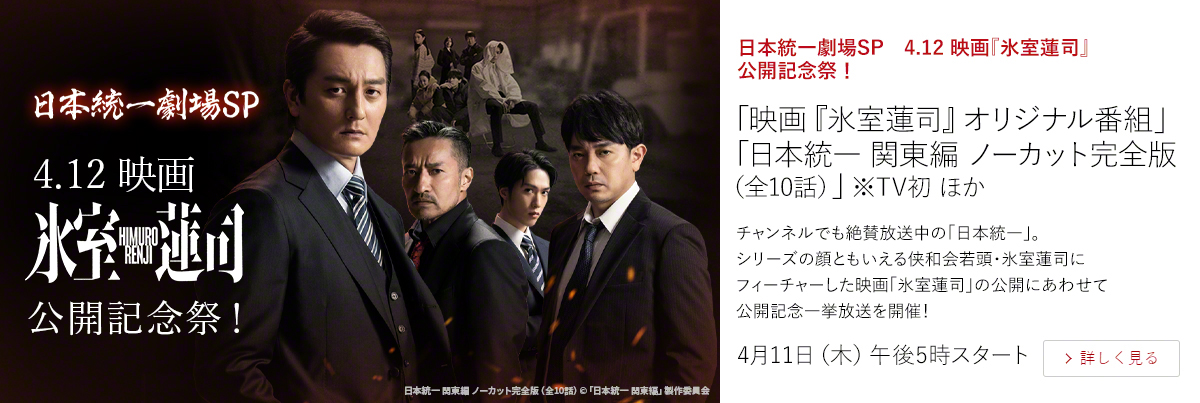 日本統一劇場SP　4.12 映画『氷室蓮司』公開記念祭！「映画『氷室蓮司』オリジナル番組」 「日本統一 関東編 ノーカット完全版（全10話）」※TV初 ほか  チャンネルでも絶賛放送中の「日本統一」。シリーズの顔ともいえる侠和会若頭・氷室蓮司にフィーチャーした映画「氷室蓮司」の公開にあわせて公開記念一挙放送を開催！  4月11日（木）午後5時スタート