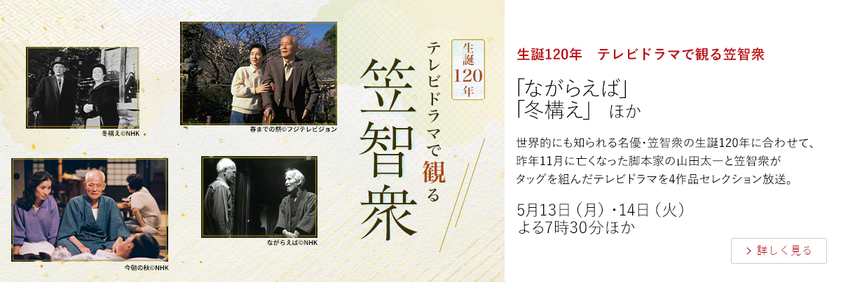 生誕120年　テレビドラマで観る笠智衆「ながらえば」 「冬構え」 ほか  世界的にも知られる名優・笠智衆の生誕120年に合わせて、昨年11月に亡くなった脚本家の山田太一と笠智衆がタッグを組んだテレビドラマを4作品セレクション放送。  5月13日（月）・14日（火） よる7時30分ほか