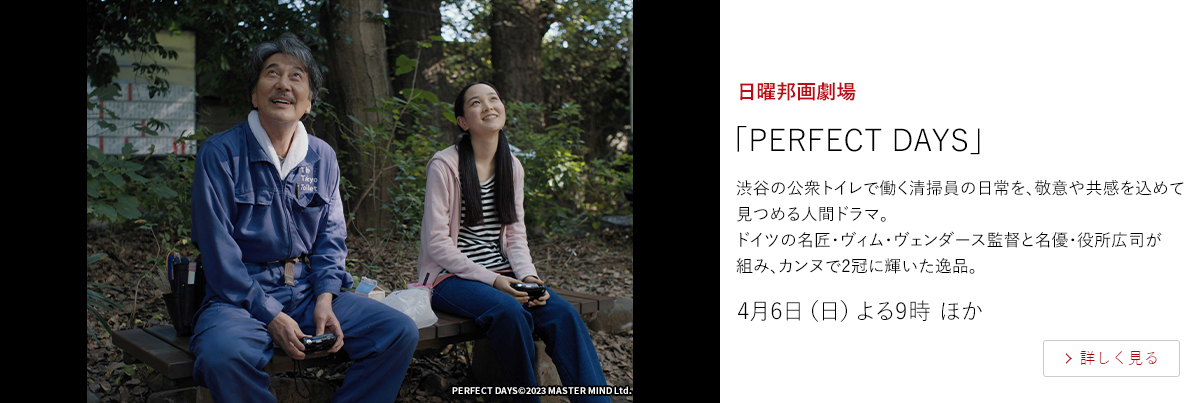 日曜邦画劇場「PERFECT DAYS」  渋谷の公衆トイレで働く清掃員の日常を、敬意や共感を込めて見つめる人間ドラマ。 ドイツの名匠・ヴィム・ヴェンダース監督と名優・役所広司が組み、カンヌで2冠に輝いた逸品。  4月6日（日）よる9時 ほか