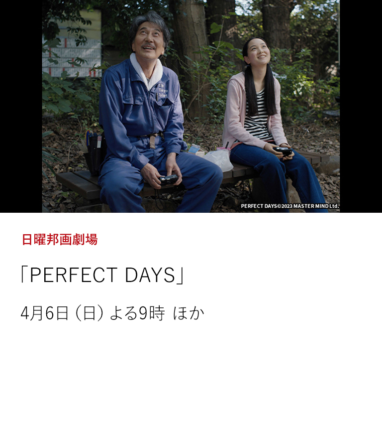 日曜邦画劇場「PERFECT DAYS」  渋谷の公衆トイレで働く清掃員の日常を、敬意や共感を込めて見つめる人間ドラマ。 ドイツの名匠・ヴィム・ヴェンダース監督と名優・役所広司が組み、カンヌで2冠に輝いた逸品。  4月6日（日）よる9時 ほか