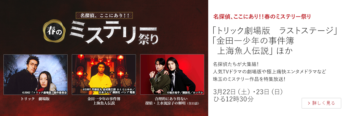 名探偵、ここにあり！！春のミステリー祭り「トリック劇場版　ラストステージ」 「金田一少年の事件簿　上海魚人伝説」 ほか  名探偵たちが大集結！ 人気TVドラマの劇場版や極上痛快エンタメドラマなど珠玉のミステリー作品を特集放送！  3月22日（土）・23日（日）ひる12時30分