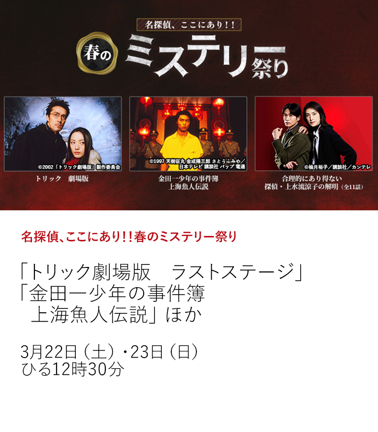 名探偵、ここにあり！！春のミステリー祭り「トリック劇場版　ラストステージ」 「金田一少年の事件簿　上海魚人伝説」 ほか  名探偵たちが大集結！ 人気TVドラマの劇場版や極上痛快エンタメドラマなど珠玉のミステリー作品を特集放送！  3月22日（土）・23日（日）ひる12時30分