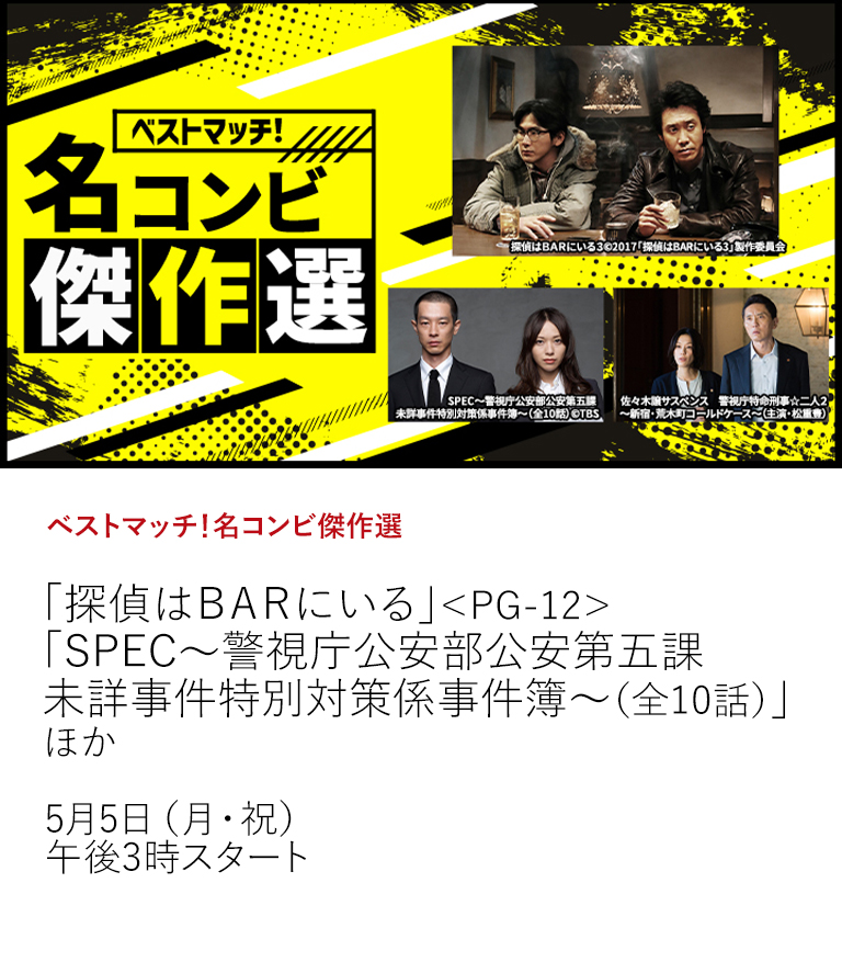 ベストマッチ！名コンビ傑作選「探偵はＢＡＲにいる」＜PG-12＞ 「SPEC～警視庁公安部公安第五課 未詳事件特別対策係事件簿～（全10話）」 ほか  ハードボイルドコンビや凸凹コンビ、名コンビたちによるベストマッチなストーリーをお楽しみください！  5月5日（月・祝）午後3時スタート