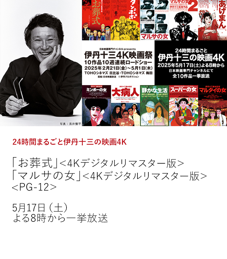 24時間まるごと伊丹十三の映画4K「お葬式」＜4Kデジタルリマスター版＞ 「マルサの女」＜4Kデジタルリマスター版＞<PG-12＞  お待たせいたしました！伊丹映画＜全10作品＞が日本映画専門チャンネルに帰ってきます。 東京・大阪で開催中（～5/1）の伊丹十三4K映画祭の興奮冷めやらぬなか、24時間まるごと放送です。  5月17日（土）よる8時から一挙放送