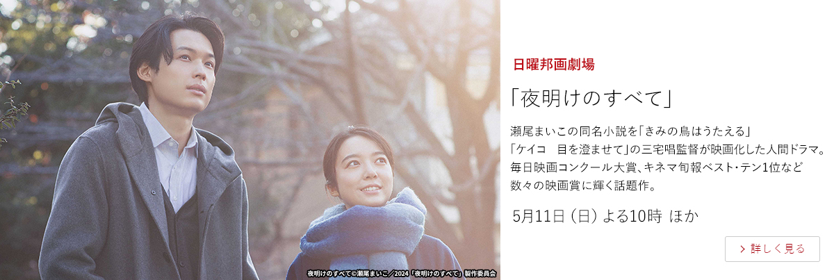 日曜邦画劇場「夜明けのすべて」  瀬尾まいこの同名小説を「きみの鳥はうたえる」「ケイコ　目を澄ませて」の三宅唱監督が映画化した人間ドラマ。毎日映画コンクール大賞、キネマ旬報ベスト・テン1位など数々の映画賞に輝く話題作。  5月11日（日）よる10時 ほか