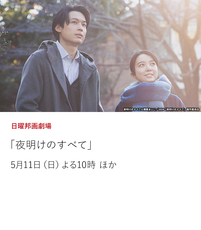 日曜邦画劇場「夜明けのすべて」  瀬尾まいこの同名小説を「きみの鳥はうたえる」「ケイコ　目を澄ませて」の三宅唱監督が映画化した人間ドラマ。毎日映画コンクール大賞、キネマ旬報ベスト・テン1位など数々の映画賞に輝く話題作。  5月11日（日）よる10時 ほか