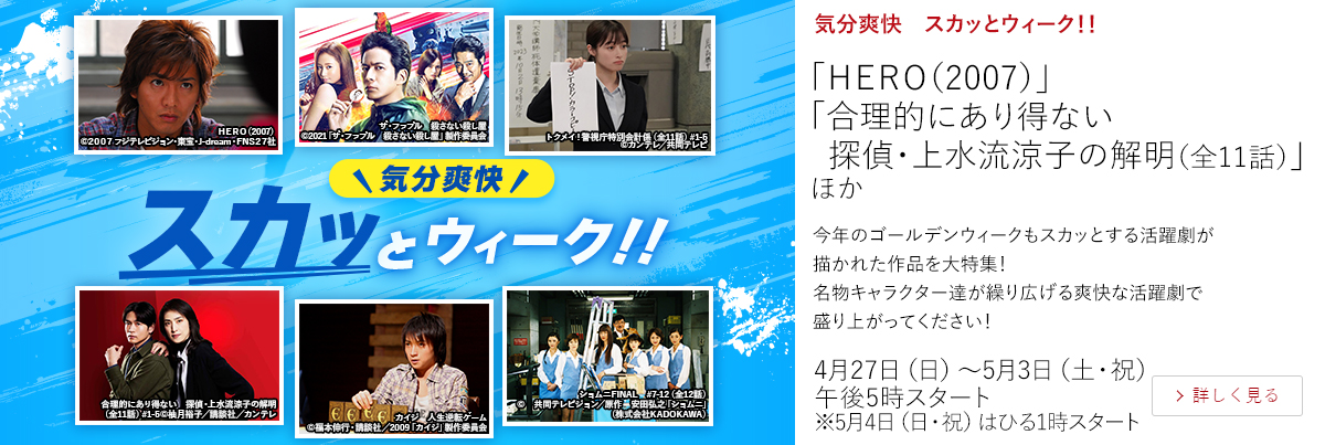 気分爽快　スカッとウィーク！！「ＨＥＲＯ（2007）」 「合理的にあり得ない　探偵・上水流涼子の解明（全11話）」 ほか  今年のゴールデンウィークもスカッとする活躍劇が描かれた作品を大特集！名物キャラクター達が繰り広げる爽快な活躍劇で盛り上がってください！  4月27日（日）～5月3日（土・祝）午後5時スタート ※5月4日（日・祝）はひる1時スタート