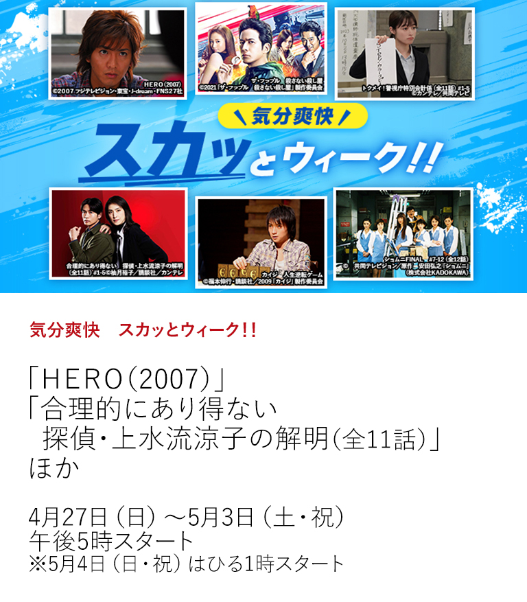 気分爽快　スカッとウィーク！！「ＨＥＲＯ（2007）」 「合理的にあり得ない　探偵・上水流涼子の解明（全11話）」 ほか  今年のゴールデンウィークもスカッとする活躍劇が描かれた作品を大特集！名物キャラクター達が繰り広げる爽快な活躍劇で盛り上がってください！  4月27日（日）～5月3日（土・祝）午後5時スタート ※5月4日（日・祝）はひる1時スタート