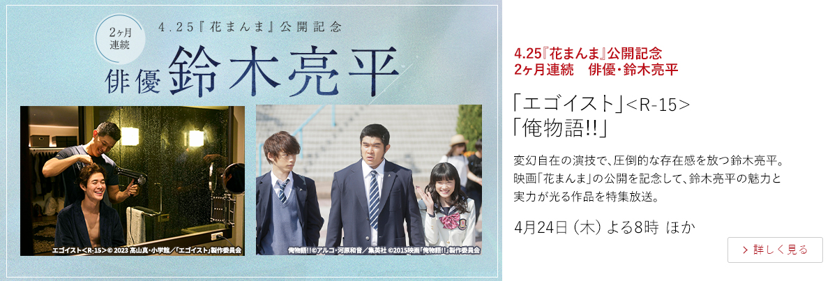 4.25『花まんま』公開記念　2ヶ月連続　俳優・鈴木亮平「エゴイスト」＜R-15＞ 「俺物語!!」  変幻自在の演技で、圧倒的な存在感を放つ鈴木亮平。映画「花まんま」の公開を記念して、鈴木亮平の魅力と実力が光る作品を特集放送。  4月24日（木）よる8時 ほか