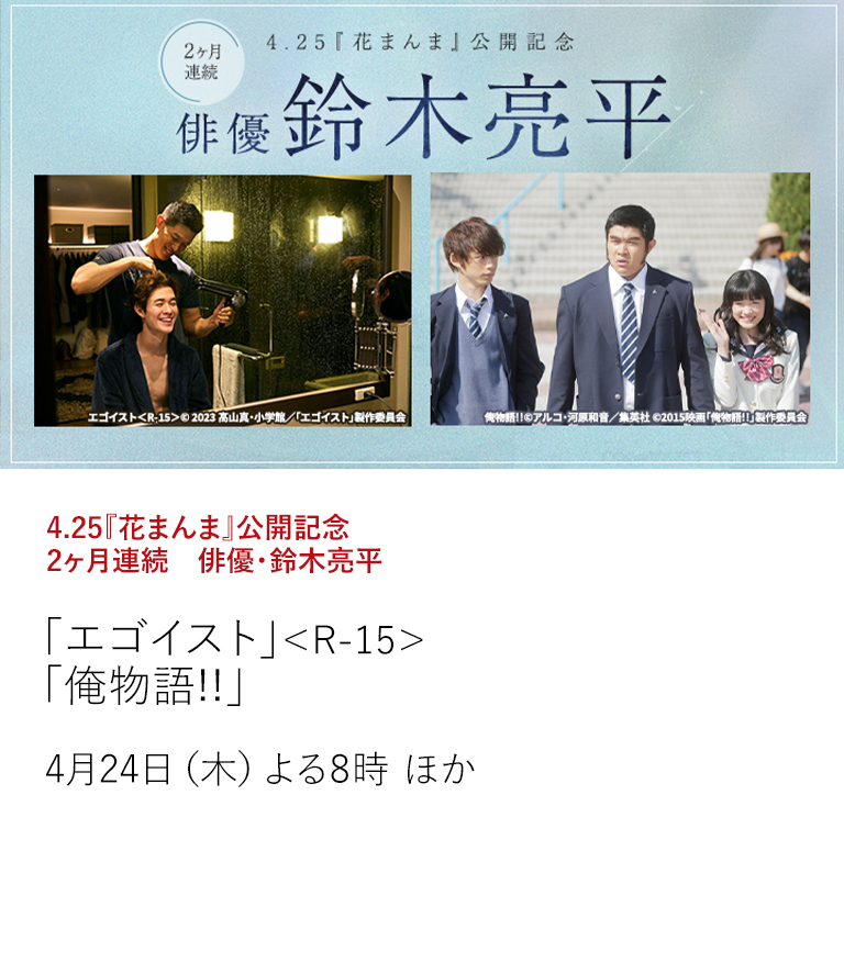 4.25『花まんま』公開記念　2ヶ月連続　俳優・鈴木亮平「エゴイスト」＜R-15＞ 「俺物語!!」  変幻自在の演技で、圧倒的な存在感を放つ鈴木亮平。映画「花まんま」の公開を記念して、鈴木亮平の魅力と実力が光る作品を特集放送。  4月24日（木）よる8時 ほか