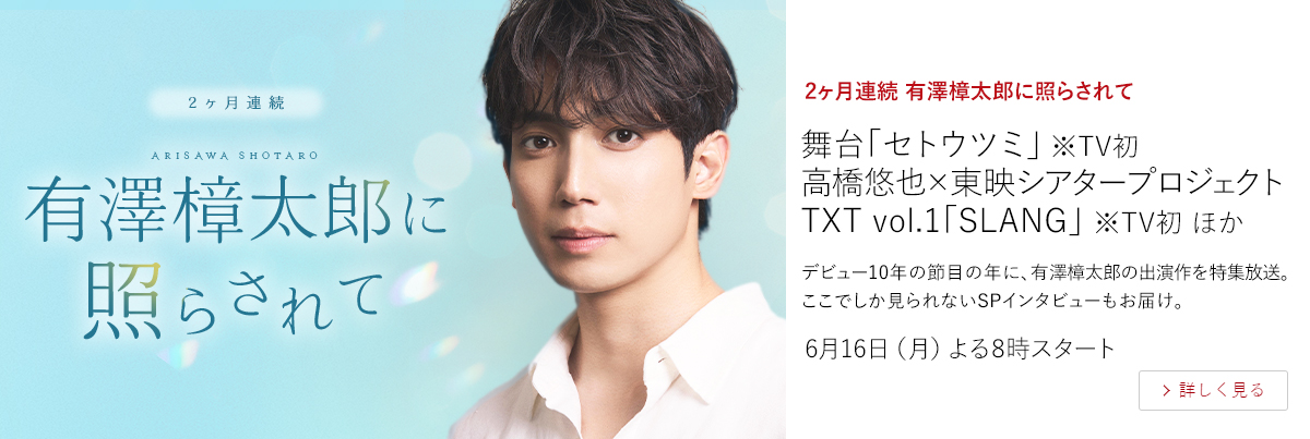 2ヶ月連続 有澤樟太郎に照らされて舞台「セトウツミ」※TV初 高橋悠也×東映シアタープロジェクト TXT vol.1「SLANG」 ※TV初 ほか  デビュー10年の節目の年に、有澤樟太郎の出演作を特集放送。ここでしか見られないSPインタビューもお届け。  6月16日（月）よる8時スタート