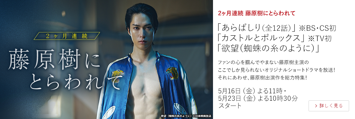 2ヶ月連続 藤原樹にとらわれて「あらばしり（全12話）」 ※BS・CS初 「カストルとポルックス」 ※TV初 「欲望（蜘蛛の糸のように）」  ファンの心を掴んでやまない藤原樹主演のここでしか見られないオリジナルショートドラマを放送！それにあわせ、藤原樹出演作を総力特集！  5月16日（金）よる11時・5月23日（金）よる10時30分スタート