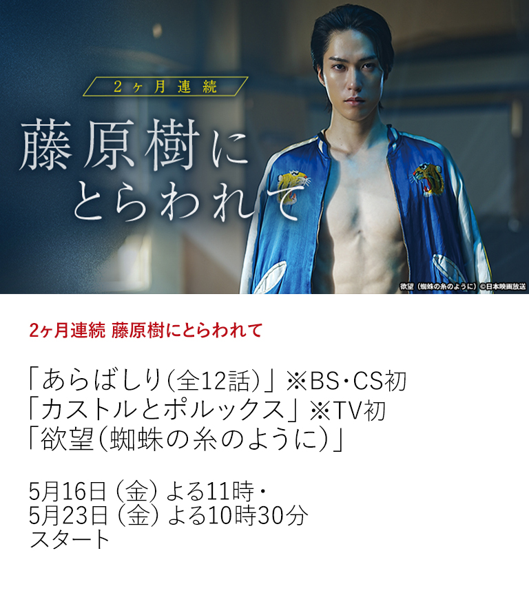 2ヶ月連続 藤原樹にとらわれて「あらばしり（全12話）」 ※BS・CS初 「カストルとポルックス」 ※TV初 「欲望（蜘蛛の糸のように）」  ファンの心を掴んでやまない藤原樹主演のここでしか見られないオリジナルショートドラマを放送！それにあわせ、藤原樹出演作を総力特集！  5月16日（金）よる11時・5月23日（金）よる10時30分スタート