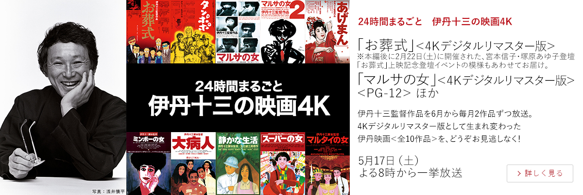 24時間まるごと　伊丹十三の映画4K「お葬式」＜4Kデジタルリマスター版＞ ※本編後に2月22日(土)に開催された、宮本信子・塚原あゆ子登壇「お葬式」上映記念登壇イベントの模様もあわせてお届け。 「マルサの女」＜4Kデジタルリマスター版＞＜PG-12＞ ほか  伊丹十三監督作品を6月から毎月2作品ずつ放送。4Kデジタルリマスター版として生まれ変わった伊丹映画＜全10作品＞を、どうぞお見逃しなく！  5月17日（土）よる8時から一挙放送