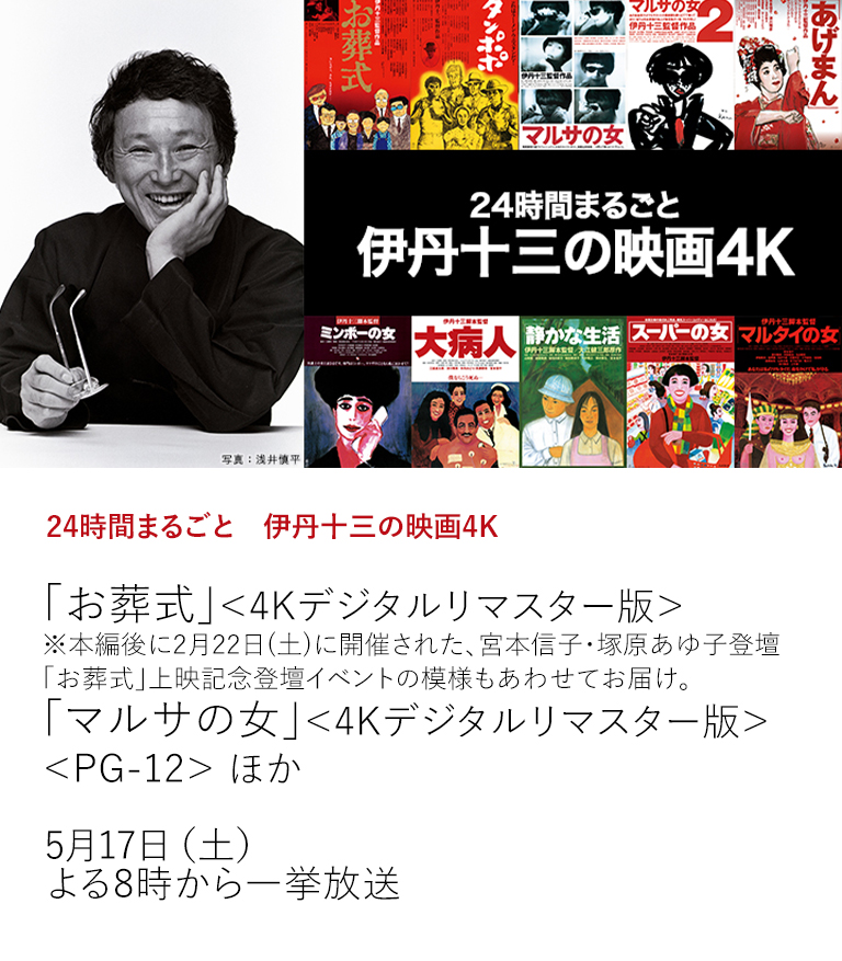 24時間まるごと　伊丹十三の映画4K「お葬式」＜4Kデジタルリマスター版＞ ※本編後に2月22日(土)に開催された、宮本信子・塚原あゆ子登壇「お葬式」上映記念登壇イベントの模様もあわせてお届け。 「マルサの女」＜4Kデジタルリマスター版＞＜PG-12＞ ほか  伊丹十三監督作品を6月から毎月2作品ずつ放送。4Kデジタルリマスター版として生まれ変わった伊丹映画＜全10作品＞を、どうぞお見逃しなく！  5月17日（土）よる8時から一挙放送