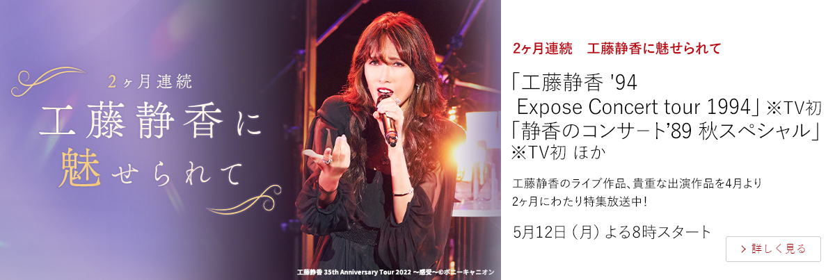 2ヶ月連続　工藤静香に魅せられて「工藤静香 '94 Expose Concert tour 1994」 ※TV初 「静香のコンサ－ト’89 秋スペシャル」 ※TV初 ほか  工藤静香のライブ作品、貴重な出演作品を4月より2ヶ月にわたり特集放送中！  5月12日（月）よる8時スタート