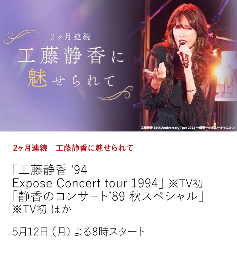 2ヶ月連続　工藤静香に魅せられて「工藤静香 '94 Expose Concert tour 1994」 ※TV初 「静香のコンサ－ト’89 秋スペシャル」 ※TV初 ほか  工藤静香のライブ作品、貴重な出演作品を4月より2ヶ月にわたり特集放送中！  5月12日（月）よる8時スタート