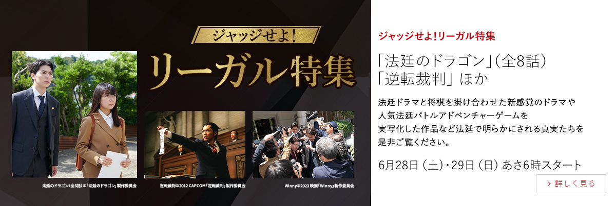 ジャッジせよ！リーガル特集「法廷のドラゴン」（全8話）「逆転裁判」 ほか  法廷ドラマと将棋を掛け合わせた新感覚のドラマや人気法廷バトルアドベンチャーゲームを実写化した作品など 法廷で明らかにされる真実たちを是非ご覧ください。  6月28日（土）・29日（日）あさ6時スタート