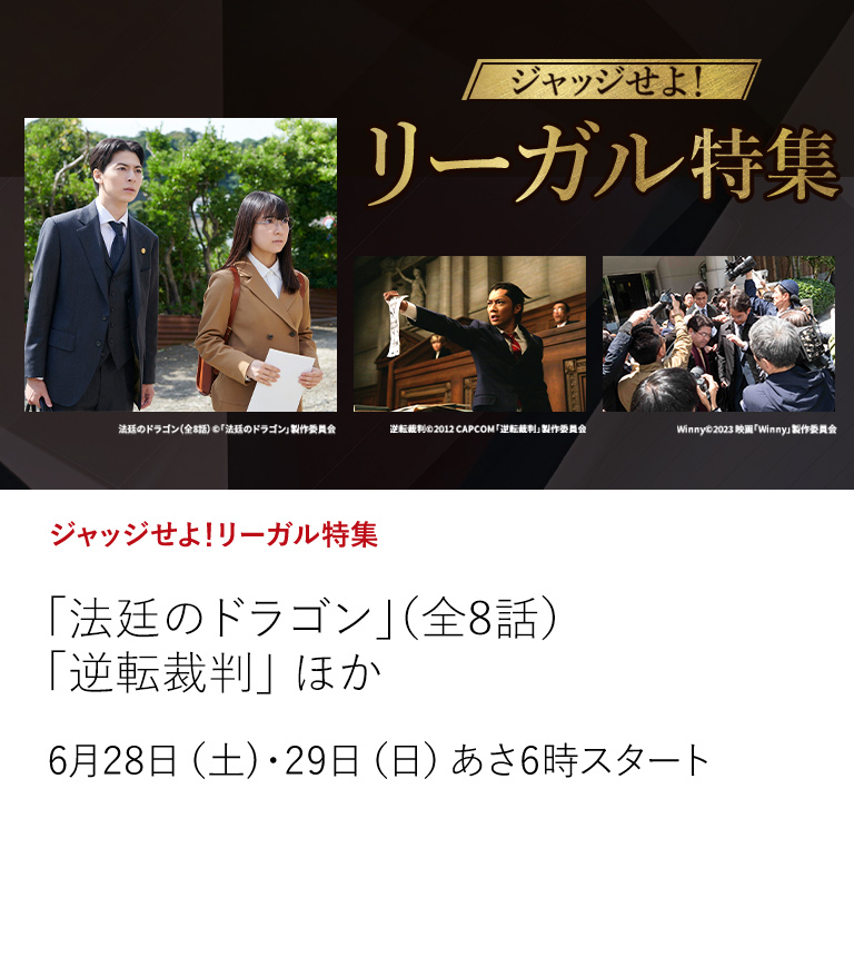 ジャッジせよ！リーガル特集「法廷のドラゴン」（全8話）「逆転裁判」 ほか  法廷ドラマと将棋を掛け合わせた新感覚のドラマや人気法廷バトルアドベンチャーゲームを実写化した作品など 法廷で明らかにされる真実たちを是非ご覧ください。  6月28日（土）・29日（日）あさ6時スタート
